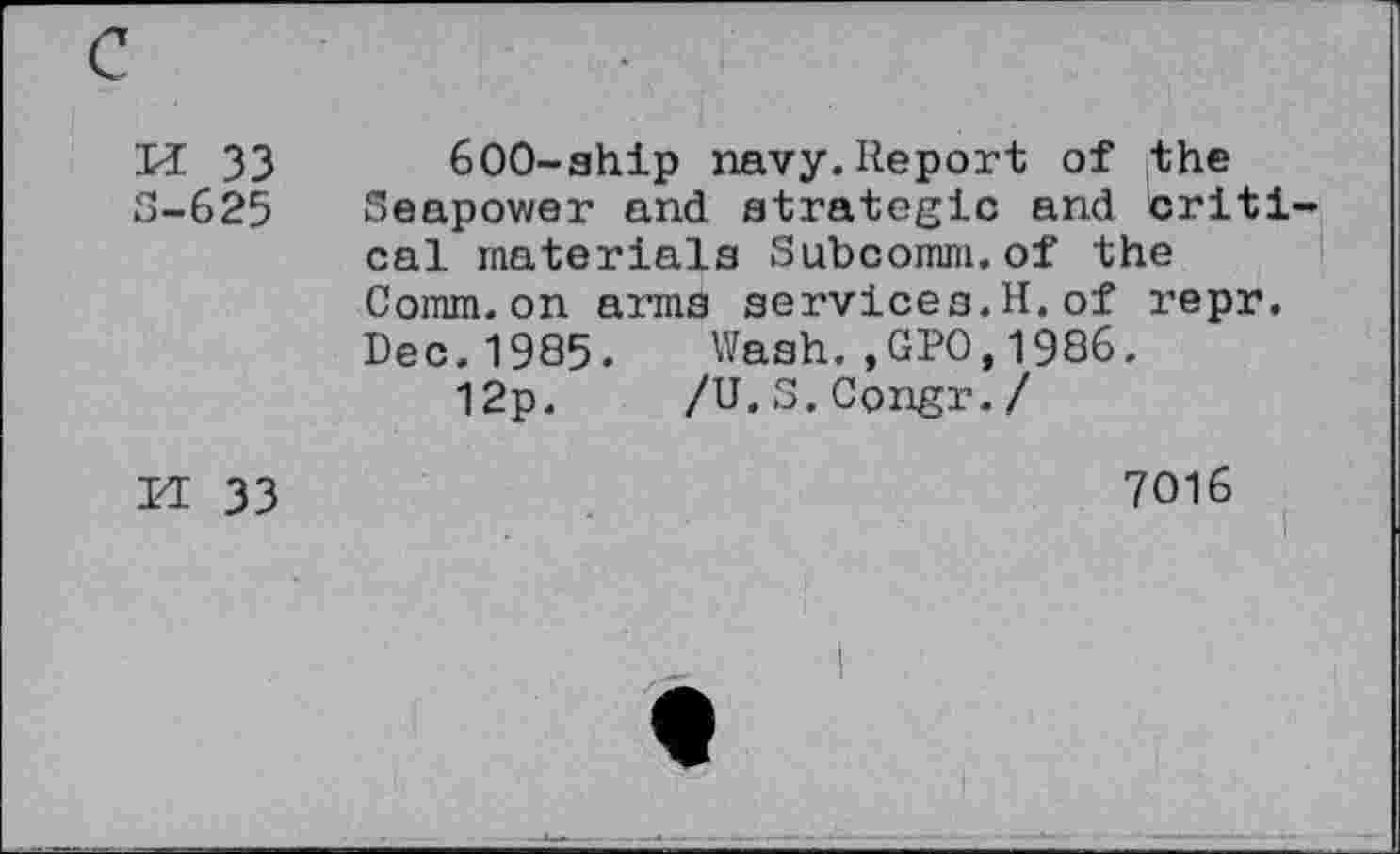 ﻿KE 33
S-625
600-ship navy.Report of the Seapower and strategic and criti cal materials Subcomm.of the Comm.on arms services.H.of repr. Dec.1985. Wash.,GPO,1986.
12p. /U.S.Congr./
II 33
7016